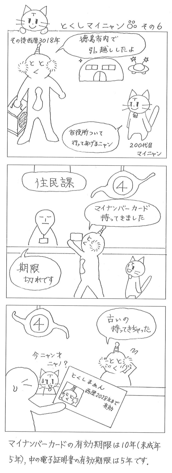 とくしマイニャンその6、西暦3018年未来の徳島市、とくしまぁん「徳島市内で引っ越してきたよ」200代目のマイニャン「市役所について行ってあげるニャン」未来の徳島市役所住民課で、とくしまぁん「マイナンバーカードを持ってきました」住民課職員「期限切れです」とくしまぁん「古いの持ってきちゃった」有効期限が990年過ぎたマイナンバーカードに、マイニャン「今ニャン才にゃの」と困惑したにゃん。マイナンバーカードの有効期限は10年（未成年は5年）、中の電子証明書の有効期限は5年です。