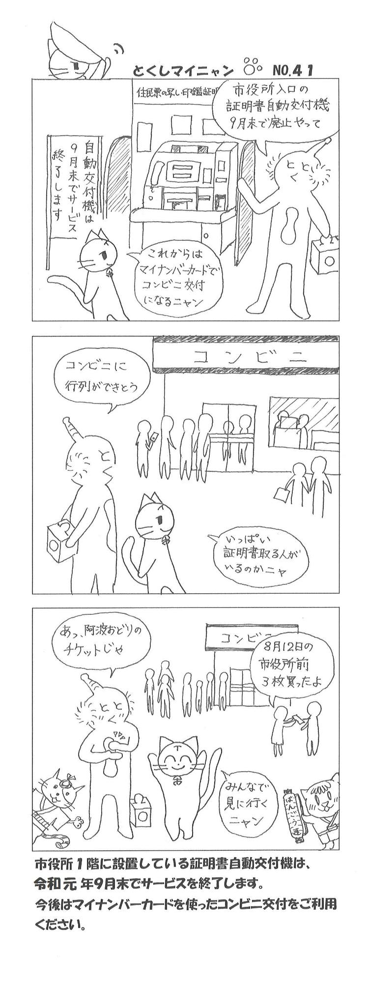 とくしまーんとマイニャンが徳島市役所の正面入り口にいます。とくしまーん「市役所入口の証明書自動交付機9月末で廃止やって」マイニャン「これからは、マイナンバーカードでコンビニ交付になるニャン」2人でコンビニ前まで来ました。とくしまーん「コンビニに行列ができとう」列の前の人たち「8月12日の市役所前3枚買ったよ」マイニャン「いっぱい証明書取る人がいるのかニャ」とくしまーん「あ、阿波踊りのチケットじゃ」マイニャン「みんなで見に行くニャン」市役所1階に設置している証明書自動交付機は、令和元年9月末でサービスを終了します。今後はマイナンバーカードを使ったコンビニ交付をご利用ください。